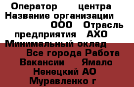 Оператор Call-центра › Название организации ­ Call-Telecom, ООО › Отрасль предприятия ­ АХО › Минимальный оклад ­ 45 000 - Все города Работа » Вакансии   . Ямало-Ненецкий АО,Муравленко г.